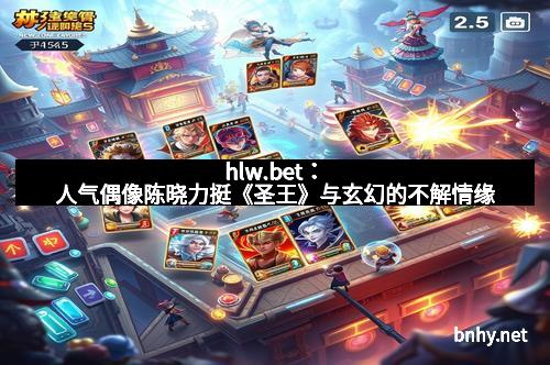 hlw.bet：人气偶像陈晓力挺《圣王》与玄幻的不解情缘