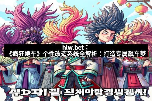 hlw.bet：《疯狂飚车》个性改造系统全解析：打造专属飙车梦