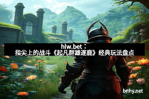 hlw.bet：指尖上的战斗《起凡群雄逐鹿》经典玩法盘点